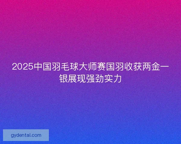 2025中国羽毛球大师赛国羽收获两金一银展现强劲实力