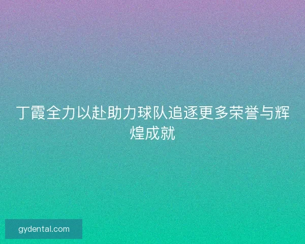 丁霞全力以赴助力球队追逐更多荣誉与辉煌成就 丁霞全力以赴助力球队追逐更多荣誉与辉煌成就