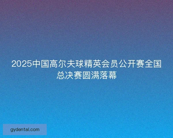 2025中国高尔夫球精英会员公开赛全国总决赛圆满落幕