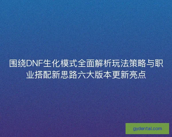围绕DNF生化模式全面解析玩法策略与职业搭配新思路六大版本更新亮点