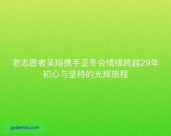 老志愿者吴翔携手亚冬会情缘跨越29年初心与坚持的光辉旅程