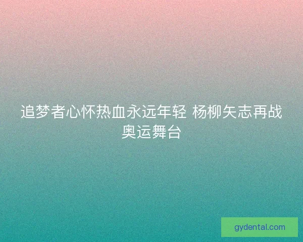 追梦者心怀热血永远年轻 杨柳矢志再战奥运舞台