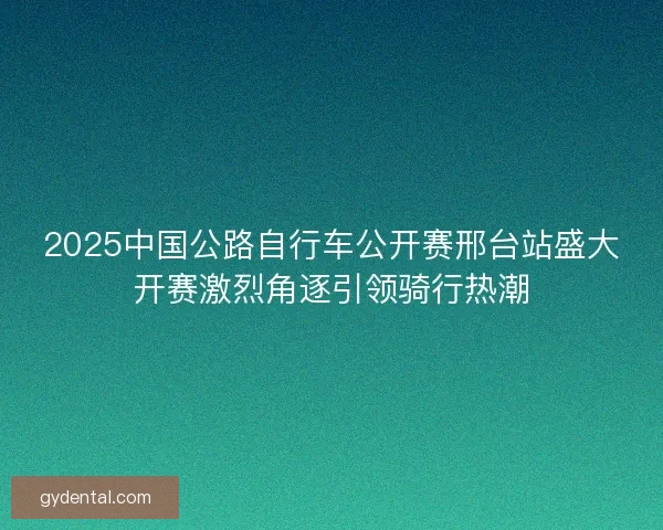 2025中国公路自行车公开赛邢台站盛大开赛激烈角逐引领骑行热潮