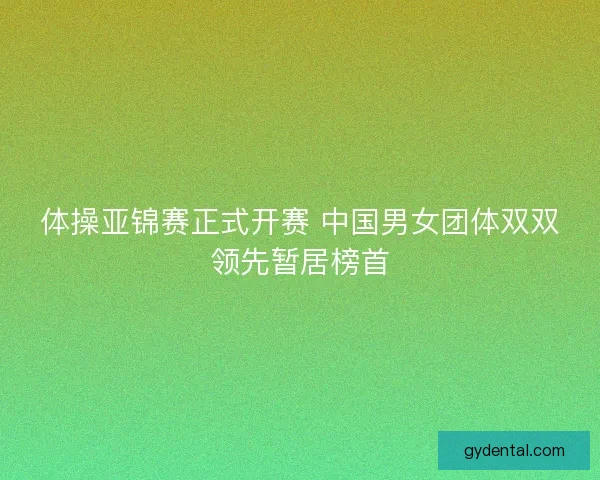 体操亚锦赛正式开赛 中国男女团体双双领先暂居榜首