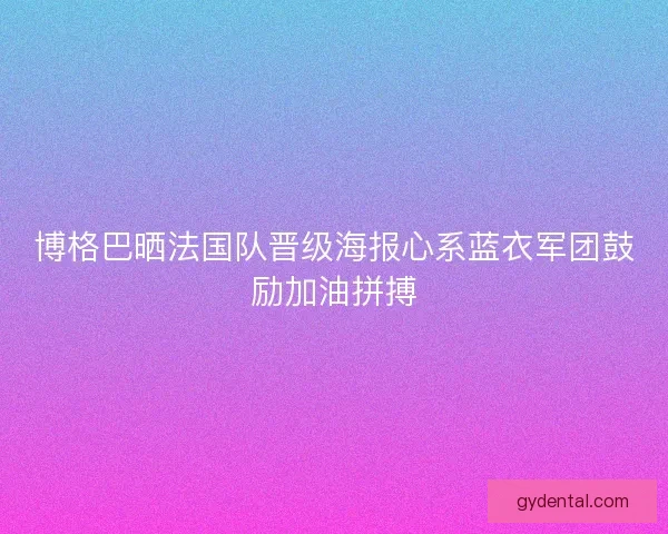博格巴晒法国队晋级海报心系蓝衣军团鼓励加油拼搏