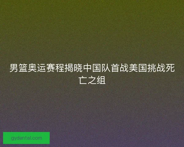 男篮奥运赛程揭晓中国队首战美国挑战死亡之组