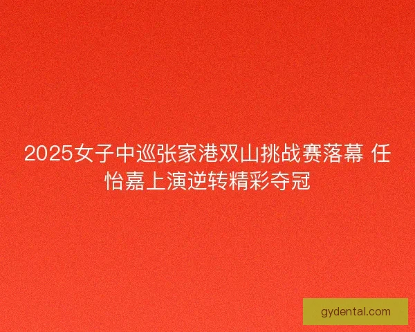 2025女子中巡张家港双山挑战赛落幕 任怡嘉上演逆转精彩夺冠 2025女子中巡张家港双山挑战赛落幕 任怡嘉上演逆转精彩夺冠