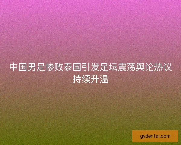 中国男足惨败泰国引发足坛震荡舆论热议持续升温 中国男足惨败泰国引发足坛震荡舆论热议持续升温