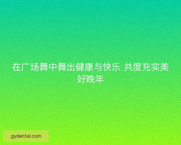 在广场舞中舞出健康与快乐 共度充实美好晚年