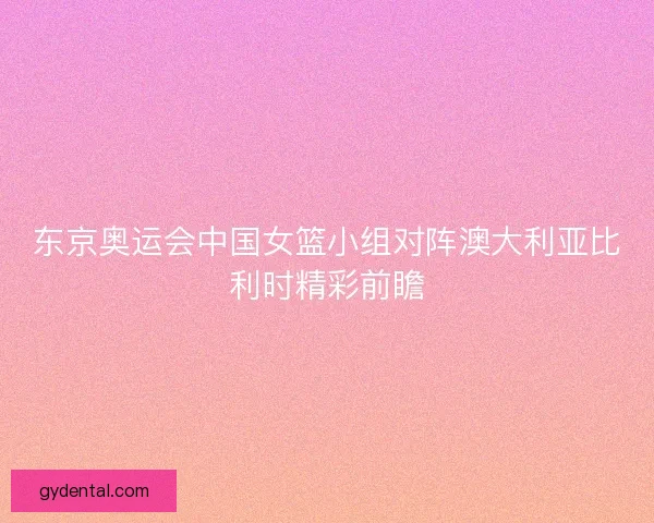 东京奥运会中国女篮小组对阵澳大利亚比利时精彩前瞻
