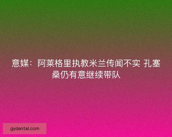 意媒:阿莱格里执教米兰传闻不实 孔塞桑仍有意继续带队 意媒:阿莱格里执教米兰传闻不实 孔塞桑仍有意继续带队