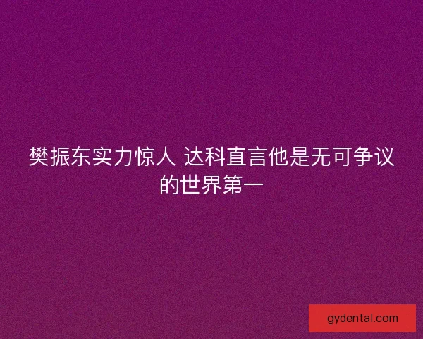 樊振东实力惊人 达科直言他是无可争议的世界第一