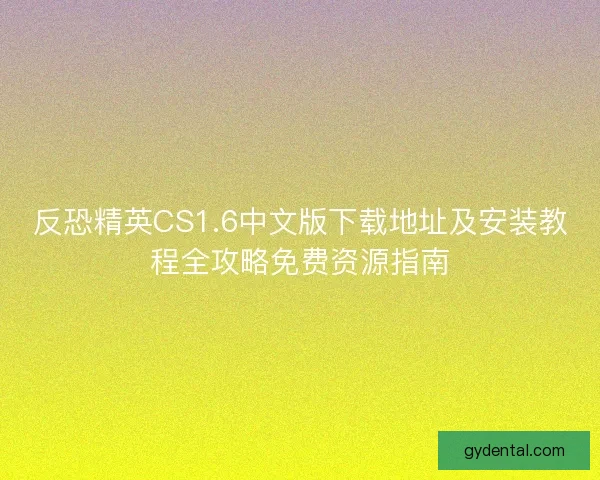 反恐精英CS1.6中文版下载地址及安装教程全攻略免费资源指南 反恐精英CS1.6中文版下载地址及安装教程全攻略免费资源指南