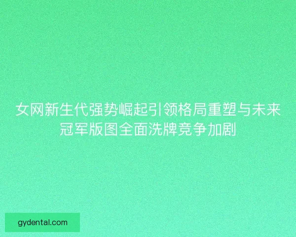 女网新生代强势崛起引领格局重塑与未来冠军版图全面洗牌竞争加剧