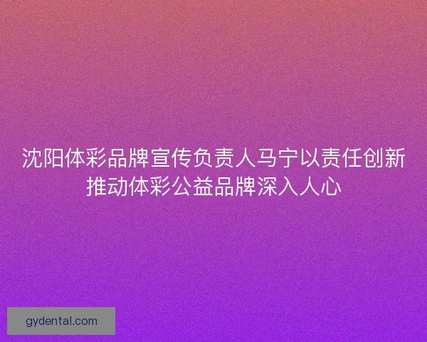 沈阳体彩品牌宣传负责人马宁以责任创新推动体彩公益品牌深入人心 沈阳体彩品牌宣传负责人马宁以责任创新推动体彩公益品牌深入人心