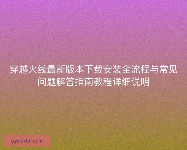 穿越火线最新版本下载安装全流程与常见问题解答指南教程详细说明 穿越火线最新版本下载安装全流程与常见问题解答指南教程详细说明