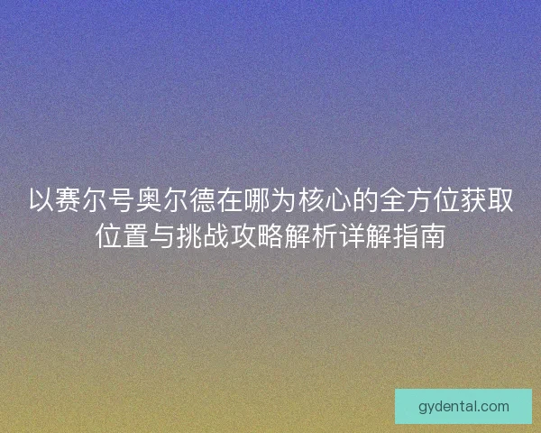 以赛尔号奥尔德在哪为核心的全方位获取位置与挑战攻略解析详解指南
