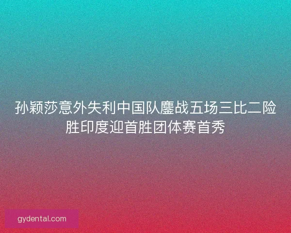 孙颖莎意外失利中国队鏖战五场三比二险胜印度迎首胜团体赛首秀
