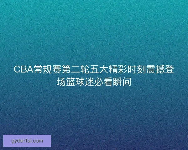 CBA常规赛第二轮五大精彩时刻震撼登场篮球迷必看瞬间 CBA常规赛第二轮五大精彩时刻震撼登场篮球迷必看瞬间