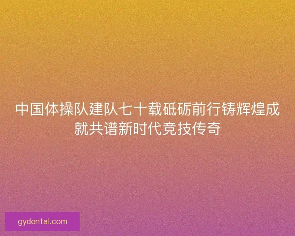 中国体操队建队七十载砥砺前行铸辉煌成就共谱新时代竞技传奇 中国体操队建队七十载砥砺前行铸辉煌成就共谱新时代竞技传奇
