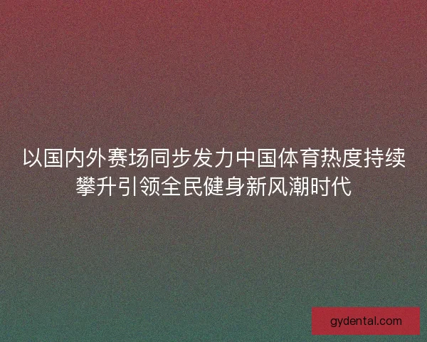 以国内外赛场同步发力中国体育热度持续攀升引领全民健身新风潮时代 以国内外赛场同步发力中国体育热度持续攀升引领全民健身新风潮时代