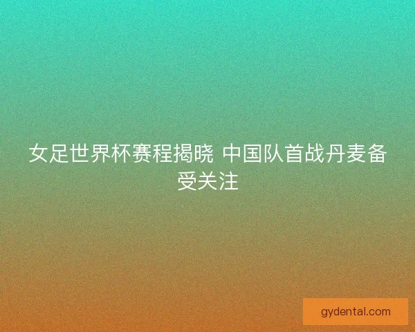 女足世界杯赛程揭晓 中国队首战丹麦备受关注
