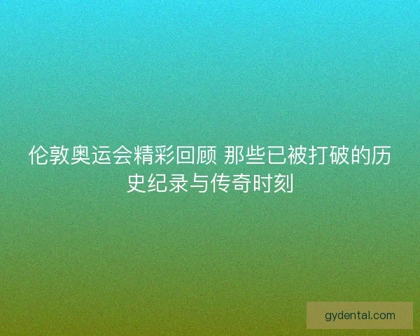 伦敦奥运会精彩回顾 那些已被打破的历史纪录与传奇时刻