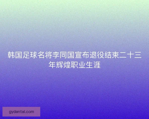 韩国足球名将李同国宣布退役结束二十三年辉煌职业生涯 韩国足球名将李同国宣布退役结束二十三年辉煌职业生涯