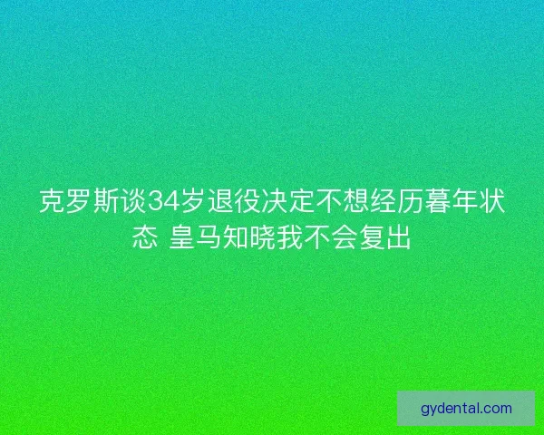 克罗斯谈34岁退役决定不想经历暮年状态 皇马知晓我不会复出